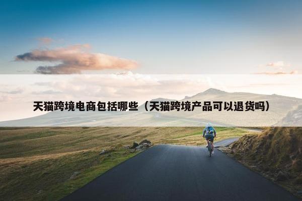 天猫跨境电商包括哪些（天猫跨境产品可以退货吗）