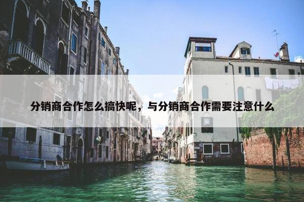 分销商合作怎么搞快呢，与分销商合作需要注意什么
