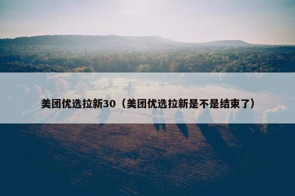 美团优选拉新30（美团优选拉新是不是结束了）
