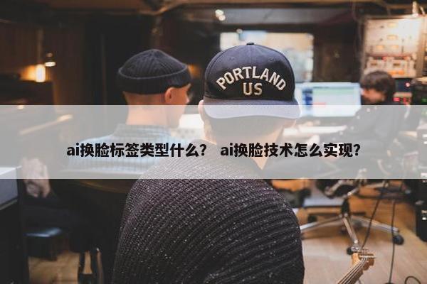 ai换脸标签类型什么？ ai换脸技术怎么实现？