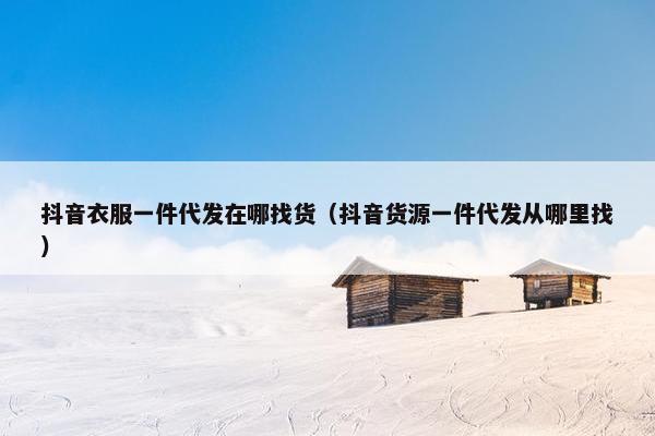 抖音衣服一件代发在哪找货（抖音货源一件代发从哪里找）