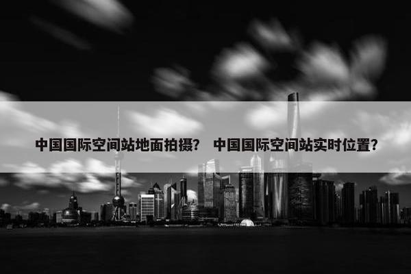 中国国际空间站地面拍摄？ 中国国际空间站实时位置？