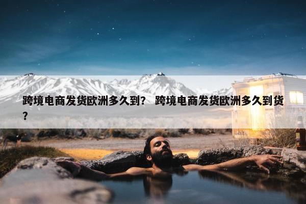跨境电商发货欧洲多久到？ 跨境电商发货欧洲多久到货？