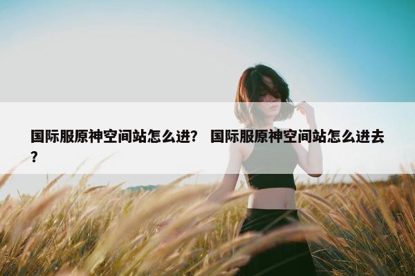 国际服原神空间站怎么进? 国际服原神空间站怎么进去? 国际服原神空间站怎么进? 国际服原神空间站怎么进去?