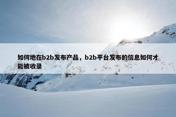 如何地在b2b发布产品，b2b平台发布的信息如何才能被收录