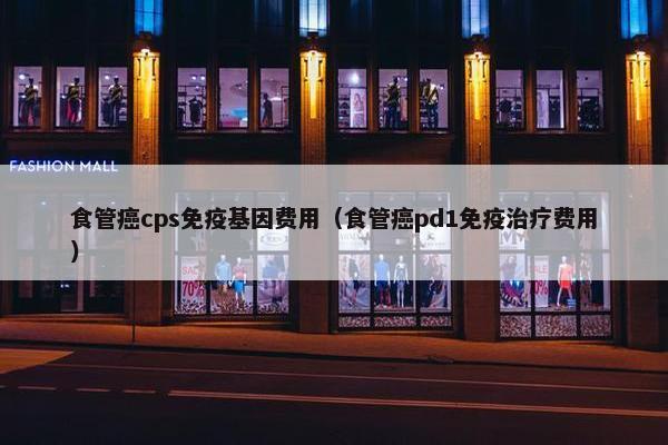 食管癌cps免疫基因费用（食管癌pd1免疫治疗费用）