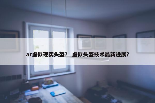 ar虚拟现实头盔？ 虚拟头盔技术最新进展？