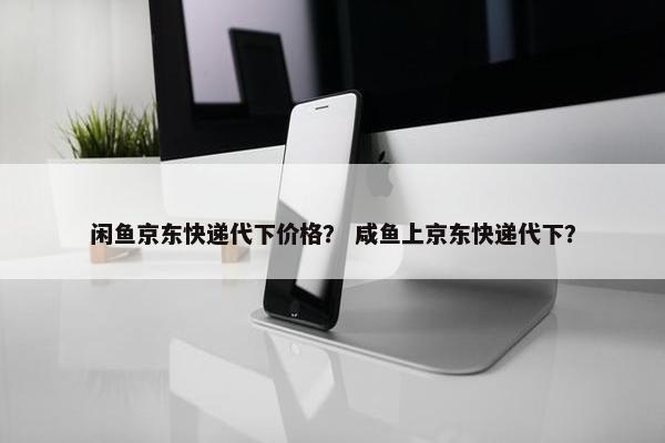 闲鱼京东快递代下价格？ 咸鱼上京东快递代下？