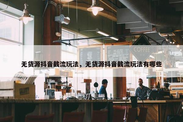 无货源抖音截流玩法，无货源抖音截流玩法有哪些