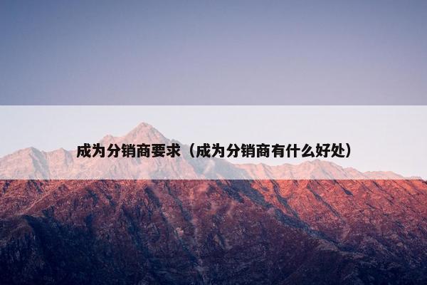 成为分销商要求（成为分销商有什么好处）
