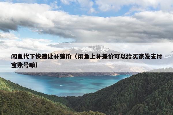 闲鱼代下快递让补差价（闲鱼上补差价可以给买家发支付宝账号嘛）