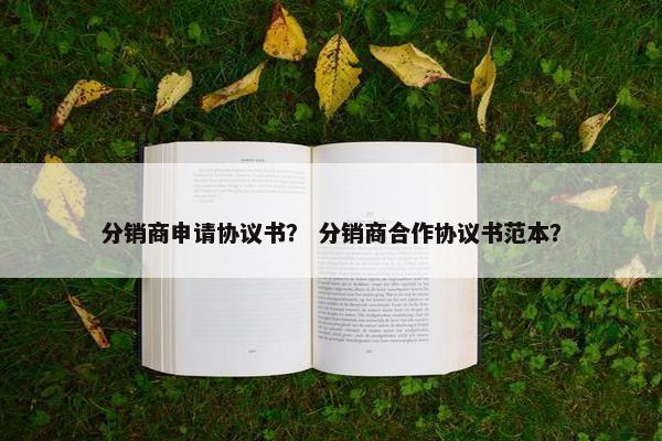 分销商申请协议书？ 分销商合作协议书范本？