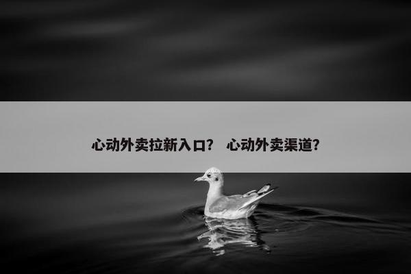 心动外卖拉新入口？ 心动外卖渠道？