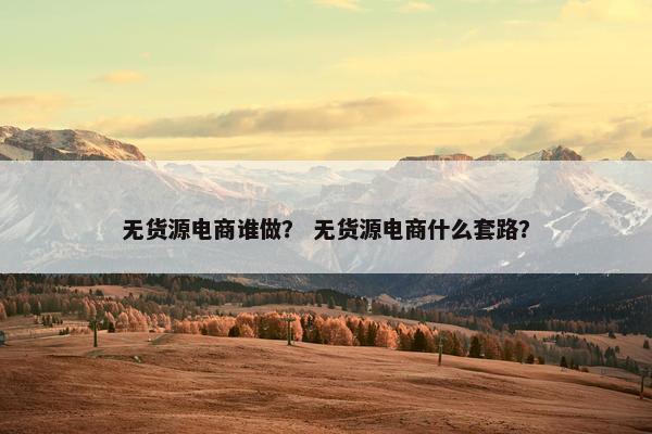 无货源电商谁做？ 无货源电商什么套路？