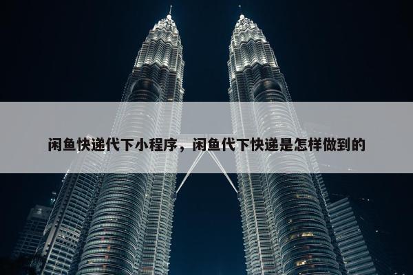闲鱼快递代下小程序，闲鱼代下快递是怎样做到的
