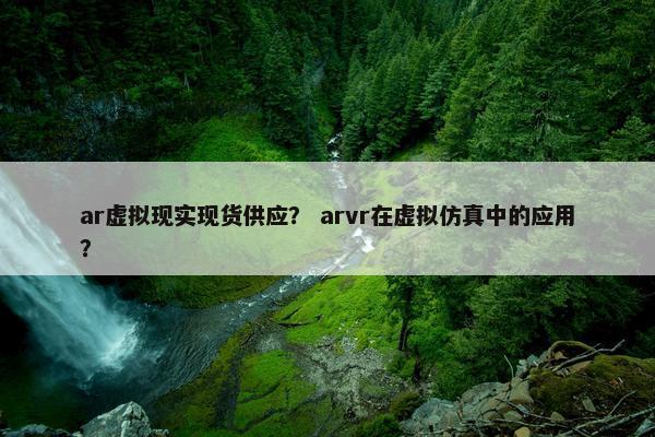 ar虚拟现实现货供应？ arvr在虚拟仿真中的应用？