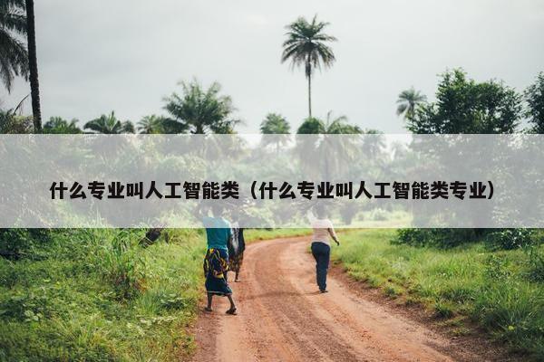 什么专业叫人工智能类（什么专业叫人工智能类专业）