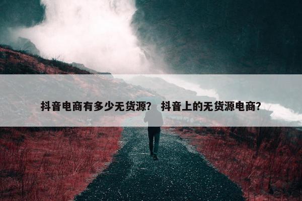 抖音电商有多少无货源？ 抖音上的无货源电商？
