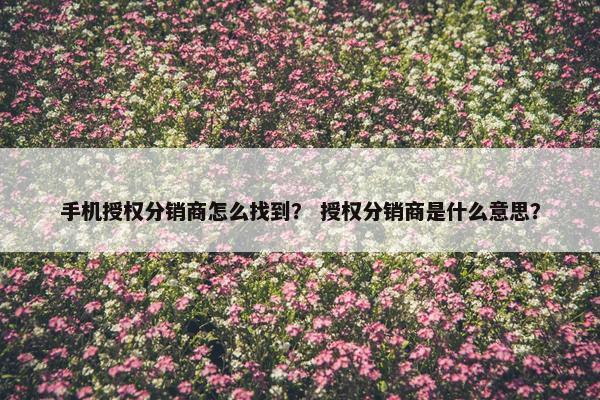 手机授权分销商怎么找到？ 授权分销商是什么意思？
