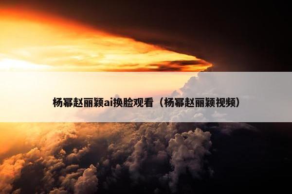 杨幂赵丽颖ai换脸观看（杨幂赵丽颖视频）