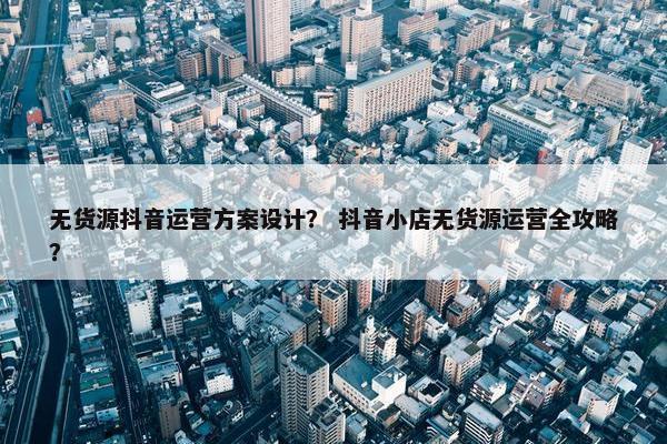无货源抖音运营方案设计？ 抖音小店无货源运营全攻略？