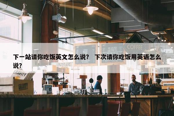 下一站请你吃饭英文怎么说？ 下次请你吃饭用英语怎么说？
