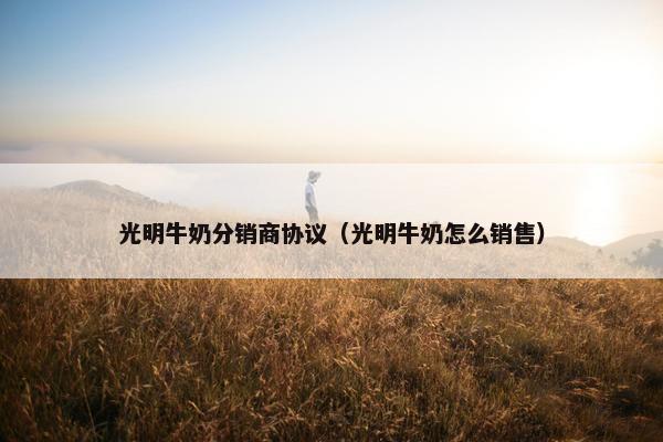 光明牛奶分销商协议（光明牛奶怎么销售）