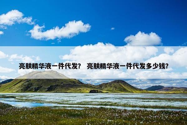 亮肤精华液一件代发？ 亮肤精华液一件代发多少钱？