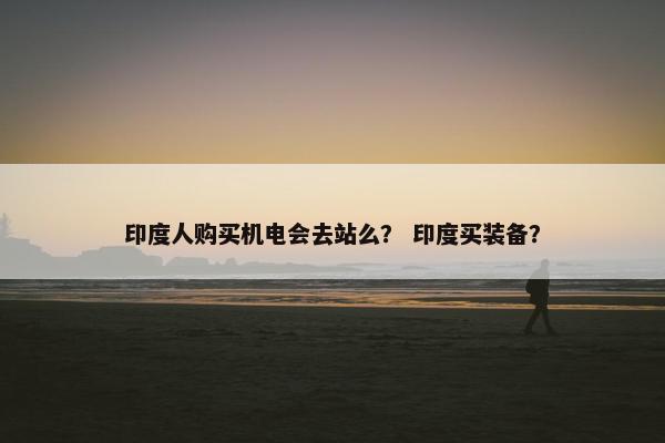 印度人购买机电会去站么？ 印度买装备？
