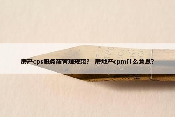 房产cps服务商管理规范？ 房地产cpm什么意思？