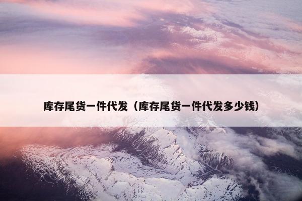 库存尾货一件代发（库存尾货一件代发多少钱）