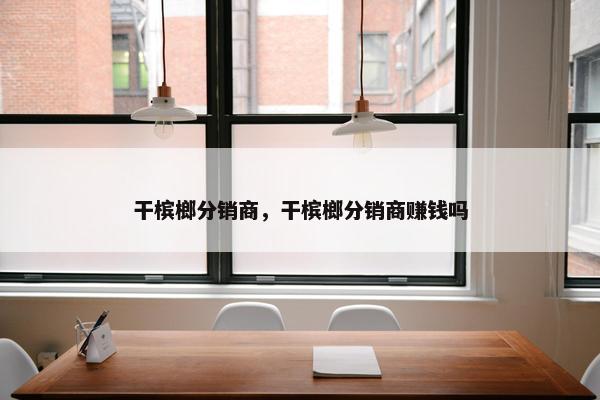 干槟榔分销商，干槟榔分销商赚钱吗