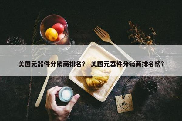 美国元器件分销商排名？ 美国元器件分销商排名榜？