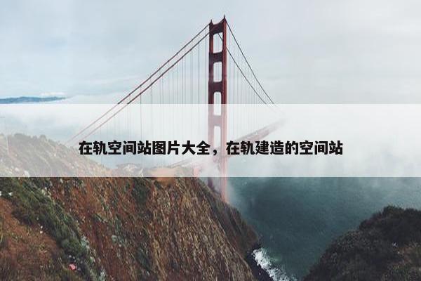 在轨空间站图片大全，在轨建造的空间站