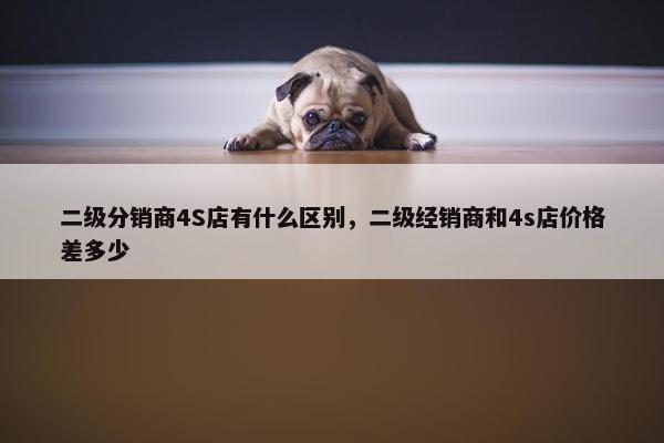二级分销商4S店有什么区别，二级经销商和4s店价格差多少