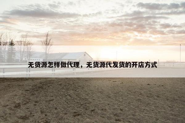 无货源怎样做代理，无货源代发货的开店方式