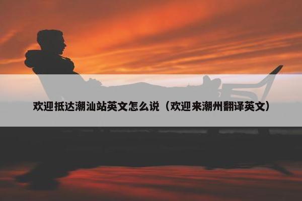 欢迎抵达潮汕站英文怎么说（欢迎来潮州翻译英文）