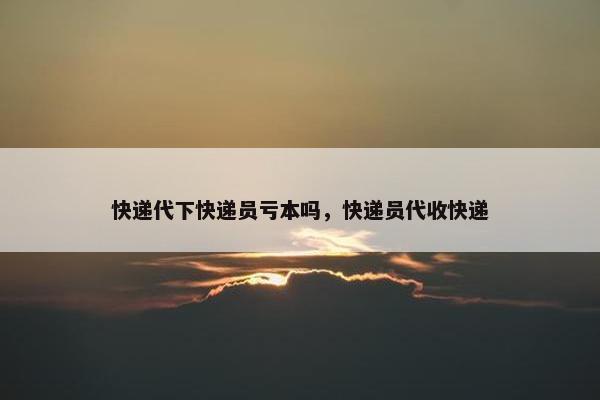 快递代下快递员亏本吗，快递员代收快递