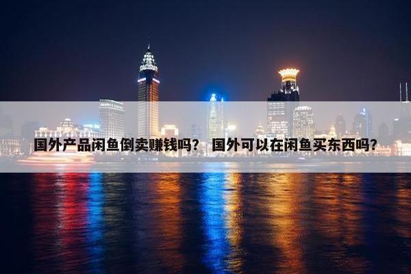 国外产品闲鱼倒卖赚钱吗？ 国外可以在闲鱼买东西吗？