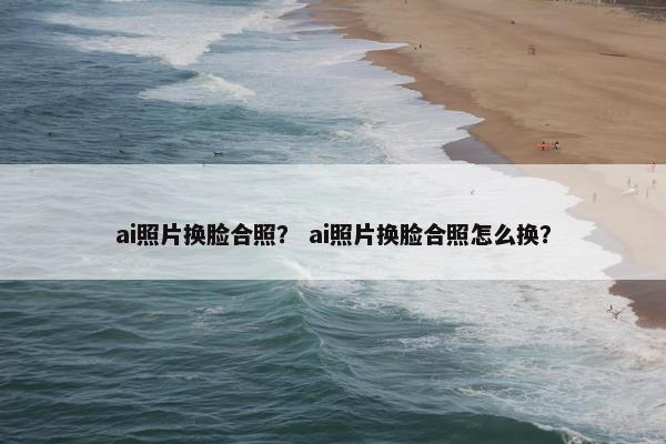 ai照片换脸合照？ ai照片换脸合照怎么换？
