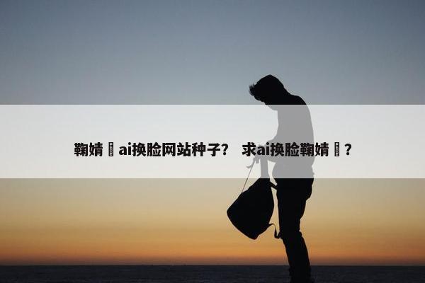 鞠婧祎ai换脸网站种子？ 求ai换脸鞠婧祎？