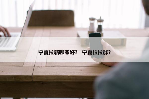 宁夏拉新哪家好？ 宁夏拉拉群？