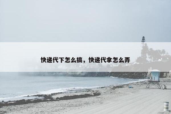 快递代下怎么搞，快递代拿怎么弄