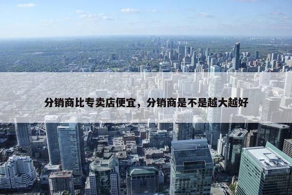 分销商比专卖店便宜，分销商是不是越大越好