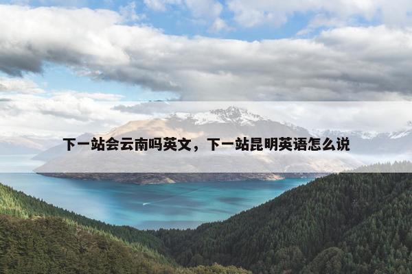 下一站会云南吗英文，下一站昆明英语怎么说