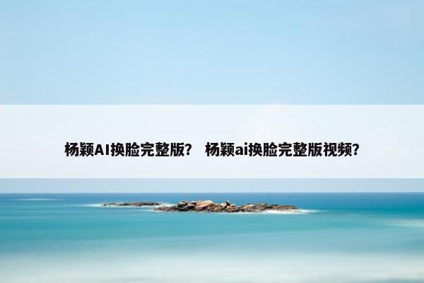 杨颖AI换脸完整版？ 杨颖ai换脸完整版视频？