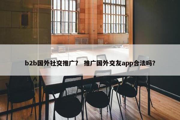 b2b国外社交推广？ 推广国外交友app合法吗？
