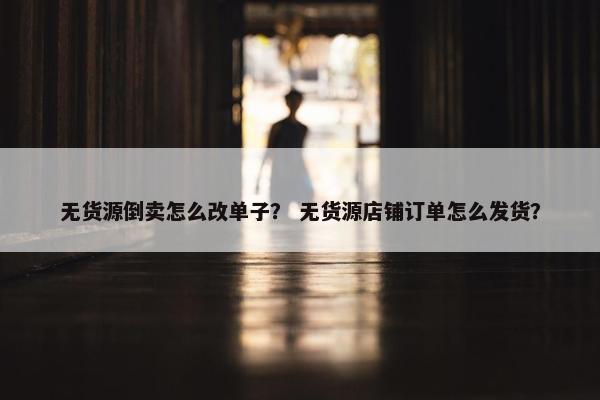 无货源倒卖怎么改单子？ 无货源店铺订单怎么发货？