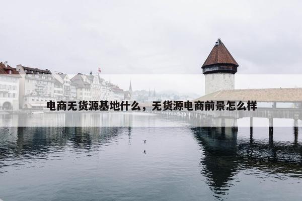 电商无货源基地什么，无货源电商前景怎么样