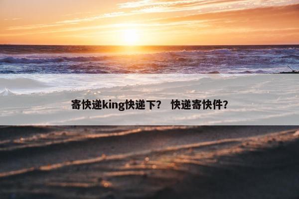 寄快递king快递下？ 快递寄快件？